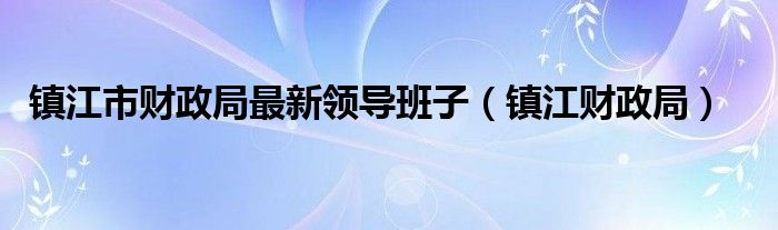 鎮(zhèn)江市財(cái)政局最新領(lǐng)導(dǎo)班子（鎮(zhèn)江財(cái)政局）