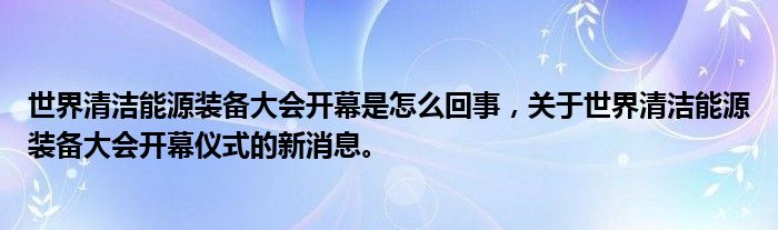 世界清潔能源裝備大會開幕是怎么回事，關(guān)于世界清潔能源裝備大會開幕儀式的新消息。