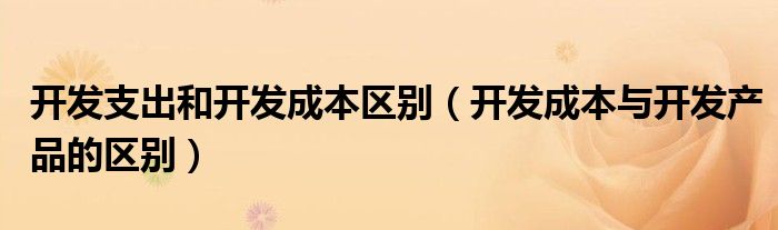 開發(fā)支出和開發(fā)成本區(qū)別（開發(fā)成本與開發(fā)產(chǎn)品的區(qū)別）