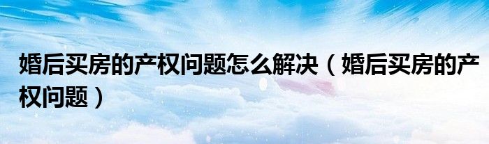 婚后買房的產(chǎn)權(quán)問題怎么解決（婚后買房的產(chǎn)權(quán)問題）