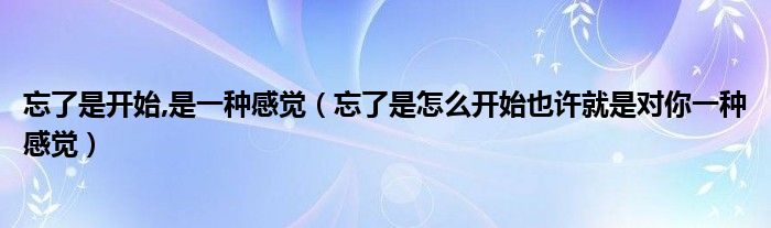 忘了是開(kāi)始,是一種感覺(jué)（忘了是怎么開(kāi)始也許就是對(duì)你一種感覺(jué)）