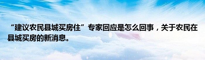 “建議農(nóng)民縣城買(mǎi)房住”專(zhuān)家回應(yīng)是怎么回事，關(guān)于農(nóng)民在縣城買(mǎi)房的新消息。