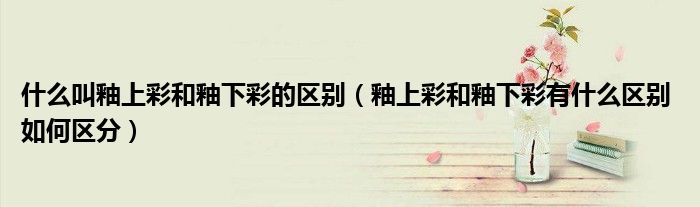 什么叫釉上彩和釉下彩的區(qū)別（釉上彩和釉下彩有什么區(qū)別 如何區(qū)分）