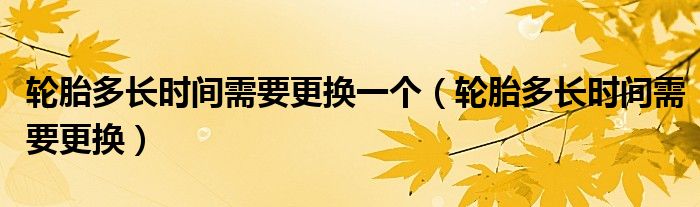 輪胎多長(zhǎng)時(shí)間需要更換一個(gè)（輪胎多長(zhǎng)時(shí)間需要更換）