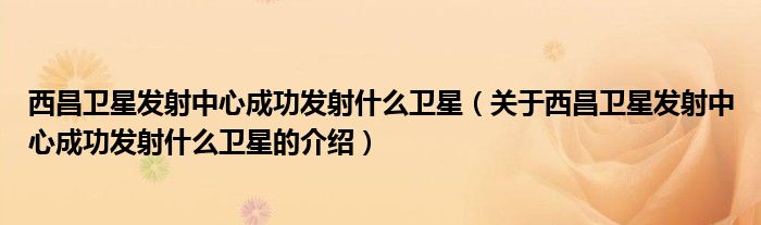 西昌衛(wèi)星發(fā)射中心成功發(fā)射什么衛(wèi)星（關(guān)于西昌衛(wèi)星發(fā)射中心成功發(fā)射什么衛(wèi)星的介紹）