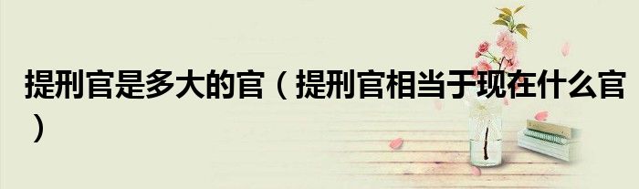提刑官是多大的官（提刑官相當(dāng)于現(xiàn)在什么官）