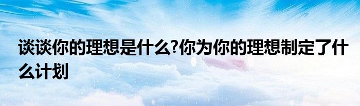 談?wù)勀愕睦硐胧鞘裁?你為你的理想制定了什么計(jì)劃