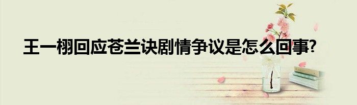 王一栩回應(yīng)蒼蘭訣劇情爭(zhēng)議是怎么回事?