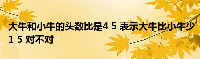 大牛和小牛的頭數(shù)比是4 5 表示大牛比小牛少1 5 對不對