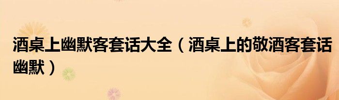 酒桌上幽默客套話大全（酒桌上的敬酒客套話幽默）