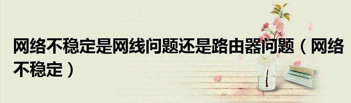 網(wǎng)絡不穩(wěn)定是網(wǎng)線問題還是路由器問題（網(wǎng)絡不穩(wěn)定）