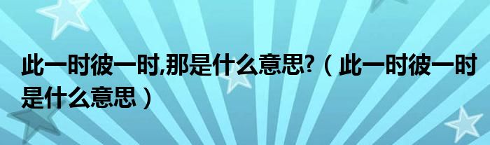 此一時(shí)彼一時(shí),那是什么意思?（此一時(shí)彼一時(shí)是什么意思）