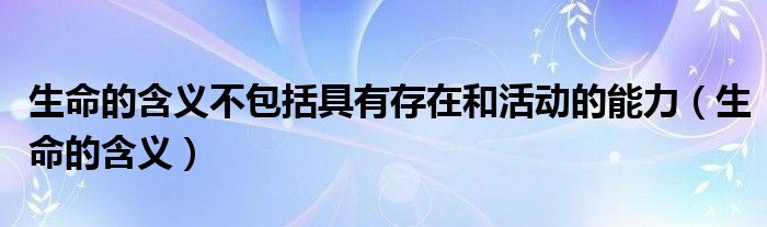生命的含義不包括具有存在和活動(dòng)的能力（生命的含義）