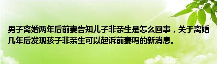 男子離婚兩年后前妻告知兒子非親生是怎么回事，關(guān)于離婚幾年后發(fā)現(xiàn)孩子非親生可以起訴前妻嗎的新消息。