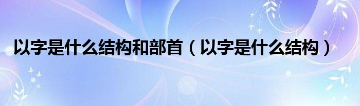 以字是什么結(jié)構(gòu)和部首（以字是什么結(jié)構(gòu)）