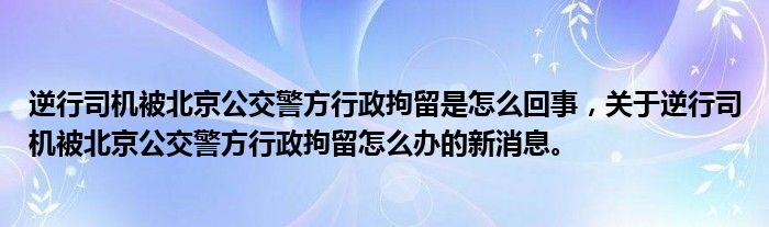 逆行司機(jī)被北京公交警方行政拘留是怎么回事，關(guān)于逆行司機(jī)被北京公交警方行政拘留怎么辦的新消息。