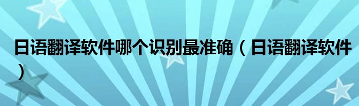 日語翻譯軟件哪個(gè)識(shí)別最準(zhǔn)確（日語翻譯軟件）