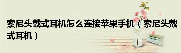 索尼頭戴式耳機怎么連接蘋果手機（索尼頭戴式耳機）
