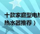 十款家庭型電熱水器產(chǎn)品排行榜（家庭日用電熱水器推薦）
