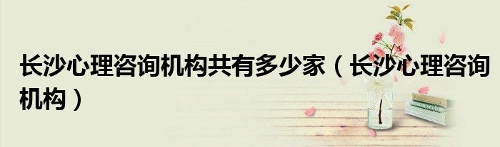 長(zhǎng)沙心理咨詢機(jī)構(gòu)共有多少家（長(zhǎng)沙心理咨詢機(jī)構(gòu)）