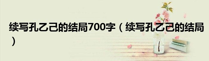 續(xù)寫孔乙己的結(jié)局700字（續(xù)寫孔乙己的結(jié)局）