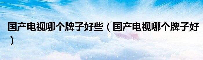 國(guó)產(chǎn)電視哪個(gè)牌子好些（國(guó)產(chǎn)電視哪個(gè)牌子好）