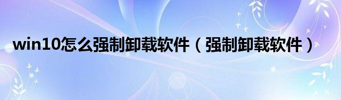 win10怎么強(qiáng)制卸載軟件（強(qiáng)制卸載軟件）
