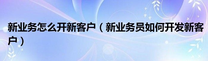 新業(yè)務怎么開新客戶（新業(yè)務員如何開發(fā)新客戶）