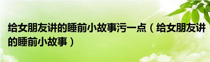給女朋友講的睡前小故事污一點(diǎn)（給女朋友講的睡前小故事）