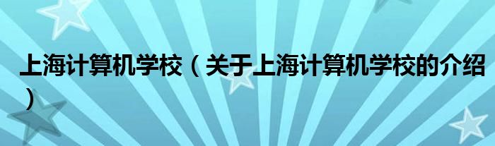 上海計(jì)算機(jī)學(xué)校（關(guān)于上海計(jì)算機(jī)學(xué)校的介紹）
