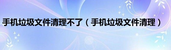 手機垃圾文件清理不了（手機垃圾文件清理）