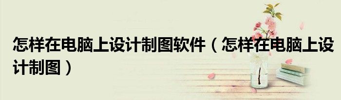 怎樣在電腦上設(shè)計制圖軟件（怎樣在電腦上設(shè)計制圖）