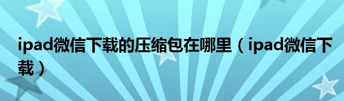 ipad微信下載的壓縮包在哪里（ipad微信下載）