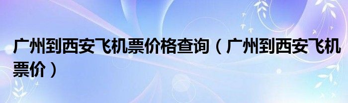 廣州到西安飛機(jī)票價(jià)格查詢（廣州到西安飛機(jī)票價(jià)）