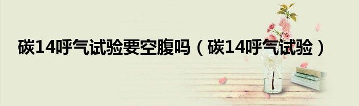 碳14呼氣試驗(yàn)要空腹嗎（碳14呼氣試驗(yàn)）