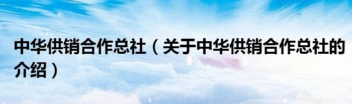 中華供銷合作總社（關(guān)于中華供銷合作總社的介紹）