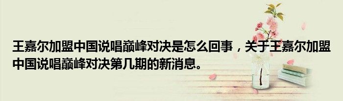 王嘉爾加盟中國(guó)說唱巔峰對(duì)決是怎么回事，關(guān)于王嘉爾加盟中國(guó)說唱巔峰對(duì)決第幾期的新消息。