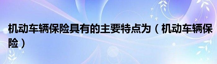 機(jī)動(dòng)車輛保險(xiǎn)具有的主要特點(diǎn)為（機(jī)動(dòng)車輛保險(xiǎn)）