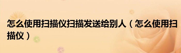 怎么使用掃描儀掃描發(fā)送給別人（怎么使用掃描儀）