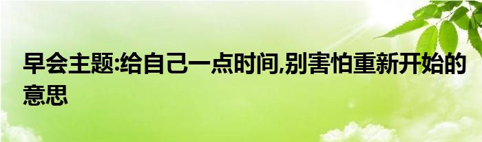 早會(huì)主題:給自己一點(diǎn)時(shí)間,別害怕重新開始的意思