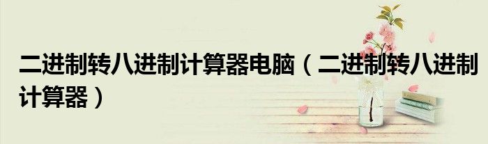 二進(jìn)制轉(zhuǎn)八進(jìn)制計(jì)算器電腦（二進(jìn)制轉(zhuǎn)八進(jìn)制計(jì)算器）