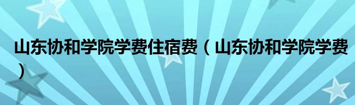 山東協(xié)和學(xué)院學(xué)費(fèi)住宿費(fèi)（山東協(xié)和學(xué)院學(xué)費(fèi)）