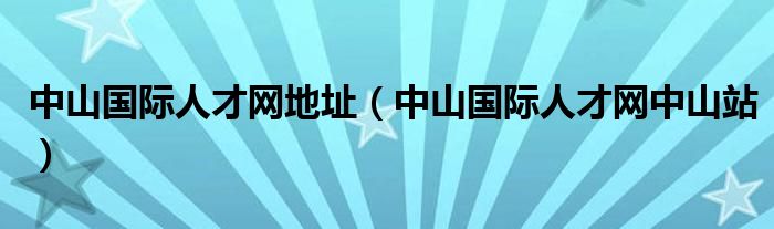 中山國際人才網(wǎng)地址（中山國際人才網(wǎng)中山站）