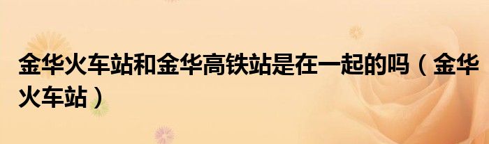 金華火車站和金華高鐵站是在一起的嗎（金華火車站）