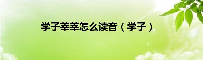 學(xué)子莘莘怎么讀音（學(xué)子）