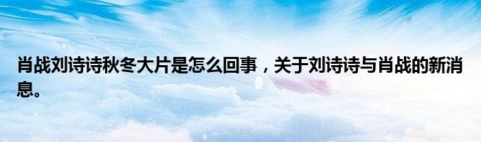肖戰(zhàn)劉詩詩秋冬大片是怎么回事，關(guān)于劉詩詩與肖戰(zhàn)的新消息。