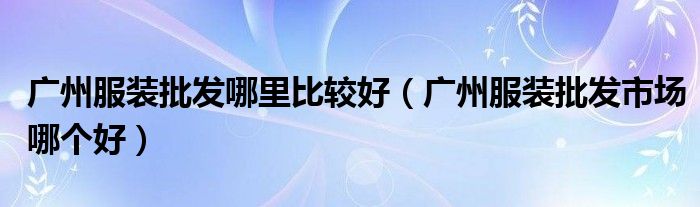 廣州服裝批發(fā)哪里比較好（廣州服裝批發(fā)市場(chǎng)哪個(gè)好）