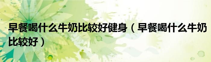 早餐喝什么牛奶比較好健身（早餐喝什么牛奶比較好）