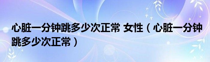 心臟一分鐘跳多少次正常 女性（心臟一分鐘跳多少次正常）