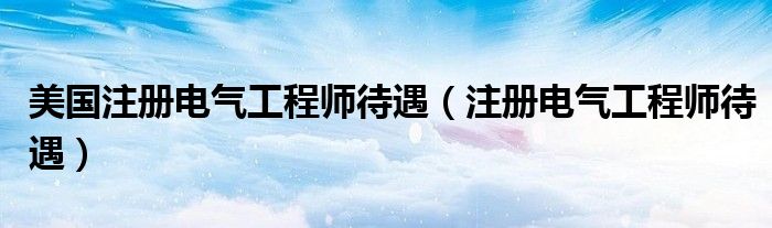 美國注冊電氣工程師待遇（注冊電氣工程師待遇）